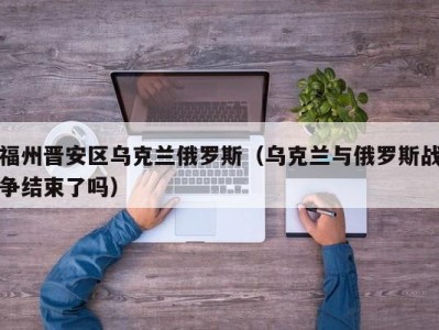 福州晋安区乌克兰俄罗斯（乌克兰与俄罗斯战争结束了吗）