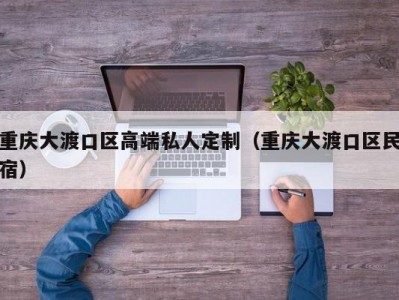 重庆大渡口区高端私人定制（重庆大渡口区民宿）