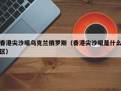 香港尖沙咀乌克兰俄罗斯（香港尖沙咀是什么区）