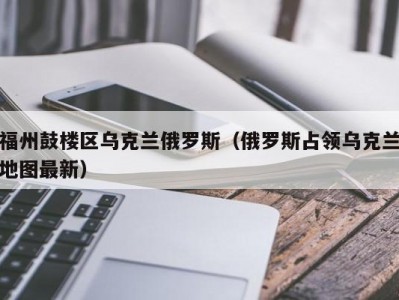 福州鼓楼区乌克兰俄罗斯（俄罗斯占领乌克兰地图最新）