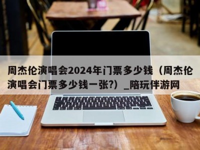 周杰伦演唱会2024年门票多少钱（周杰伦演唱会门票多少钱一张?）_陪玩伴游网