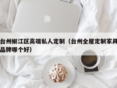 台州椒江区高端私人定制（台州全屋定制家具品牌哪个好）