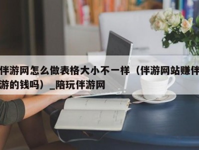 伴游网怎么做表格大小不一样（伴游网站赚伴游的钱吗）_陪玩伴游网