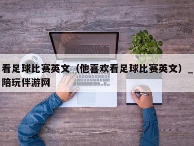 看足球比赛英文（他喜欢看足球比赛英文）_陪玩伴游网