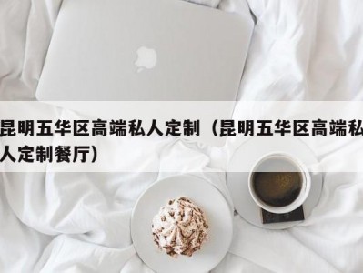 昆明五华区高端私人定制（昆明五华区高端私人定制餐厅）