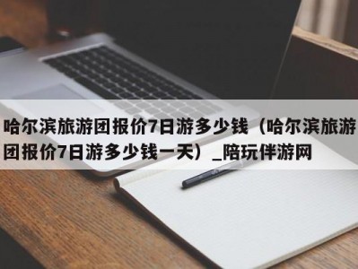 哈尔滨旅游团报价7日游多少钱（哈尔滨旅游团报价7日游多少钱一天）_陪玩伴游网