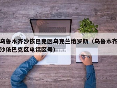 乌鲁木齐沙依巴克区乌克兰俄罗斯（乌鲁木齐沙依巴克区电话区号）