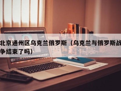 北京通州区乌克兰俄罗斯（乌克兰与俄罗斯战争结束了吗）