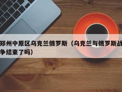 郑州中原区乌克兰俄罗斯（乌克兰与俄罗斯战争结束了吗）