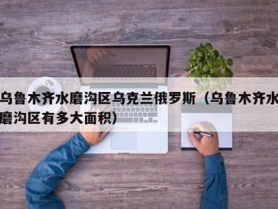 乌鲁木齐水磨沟区乌克兰俄罗斯（乌鲁木齐水磨沟区有多大面积）