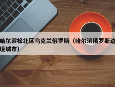 哈尔滨松北区乌克兰俄罗斯（哈尔滨俄罗斯边境城市）