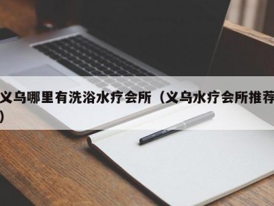 义乌哪里有洗浴水疗会所（义乌水疗会所推荐）