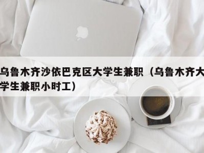 乌鲁木齐沙依巴克区大学生兼职（乌鲁木齐大学生兼职小时工）