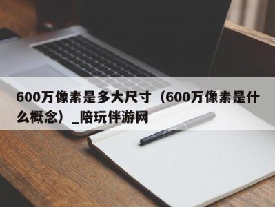 600万像素是多大尺寸（600万像素是什么概念）_陪玩伴游网