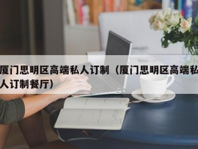 厦门思明区高端私人订制（厦门思明区高端私人订制餐厅）