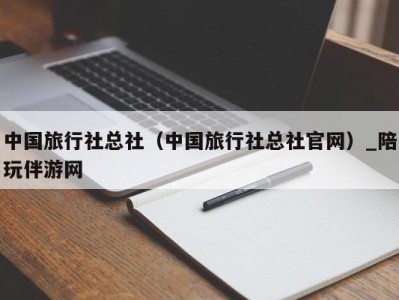 中国旅行社总社（中国旅行社总社官网）_陪玩伴游网