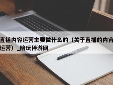 直播内容运营主要做什么的（关于直播的内容运营）_陪玩伴游网