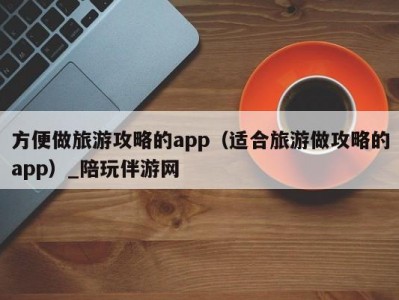 方便做旅游攻略的app（适合旅游做攻略的app）_陪玩伴游网