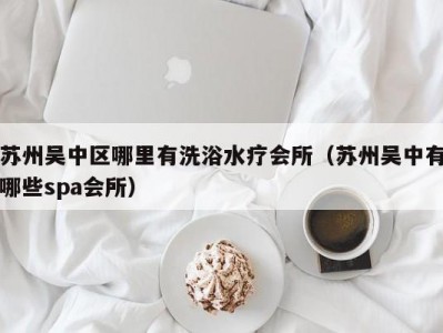 苏州吴中区哪里有洗浴水疗会所（苏州吴中有哪些spa会所）