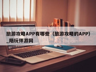 旅游攻略APP有哪些（旅游攻略的APP）_陪玩伴游网