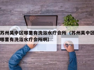 苏州吴中区哪里有洗浴水疗会所（苏州吴中区哪里有洗浴水疗会所啊）